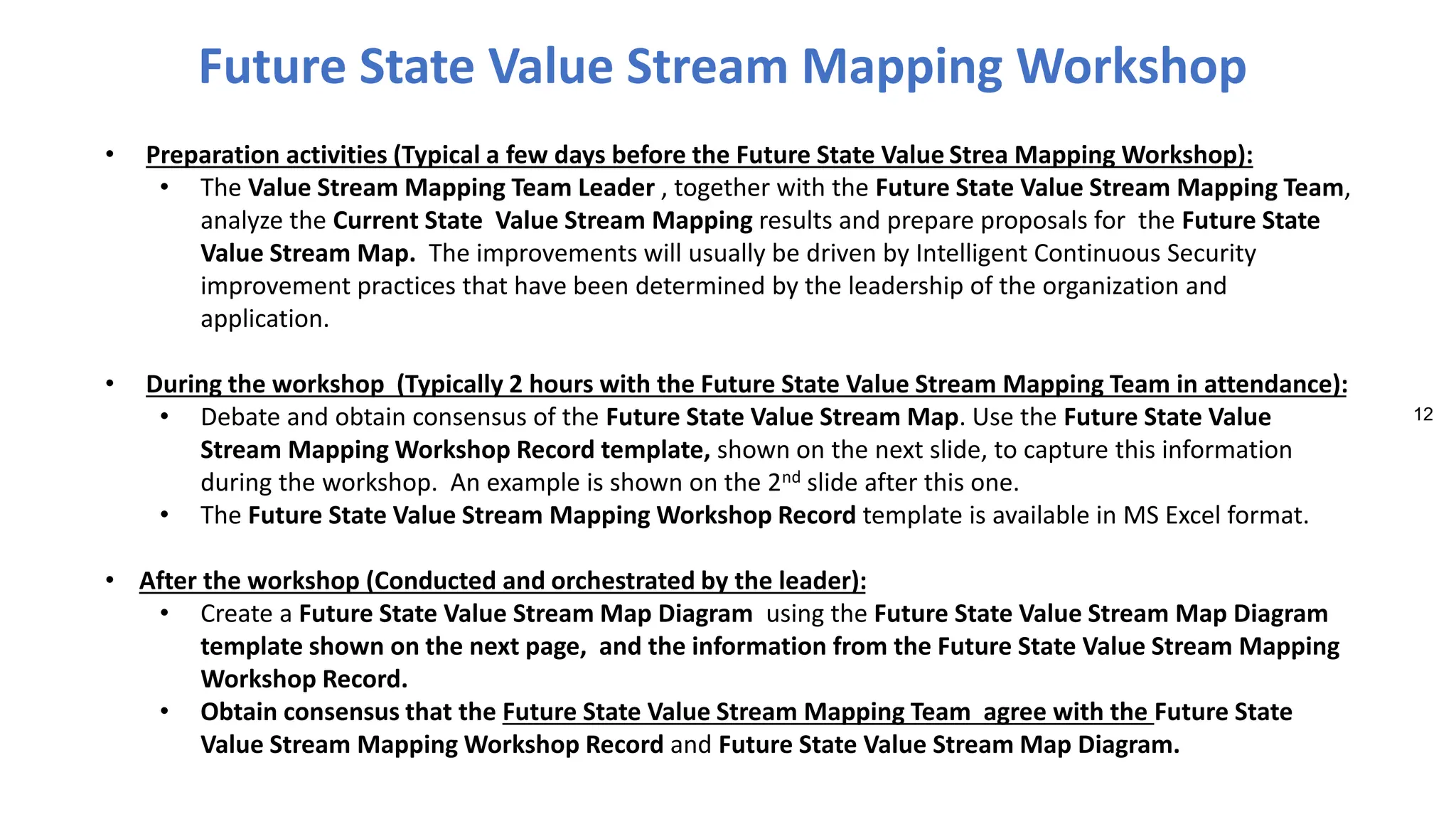 12
• Preparation activities (Typical a few days before the Future State Value Strea Mapping Workshop):
• The Value Stream Mapping Team Leader , together with the Future State Value Stream Mapping Team,
analyze the Current State Value Stream Mapping results and prepare proposals for the Future State
Value Stream Map. The improvements will usually be driven by Intelligent Continuous Security
improvement practices that have been determined by the leadership of the organization and
application.
• During the workshop (Typically 2 hours with the Future State Value Stream Mapping Team in attendance):
• Debate and obtain consensus of the Future State Value Stream Map. Use the Future State Value
Stream Mapping Workshop Record template, shown on the next slide, to capture this information
during the workshop. An example is shown on the 2nd slide after this one.
• The Future State Value Stream Mapping Workshop Record template is available in MS Excel format.
• After the workshop (Conducted and orchestrated by the leader):
• Create a Future State Value Stream Map Diagram using the Future State Value Stream Map Diagram
template shown on the next page, and the information from the Future State Value Stream Mapping
Workshop Record.
• Obtain consensus that the Future State Value Stream Mapping Team agree with the Future State
Value Stream Mapping Workshop Record and Future State Value Stream Map Diagram.
Future State Value Stream Mapping Workshop
 