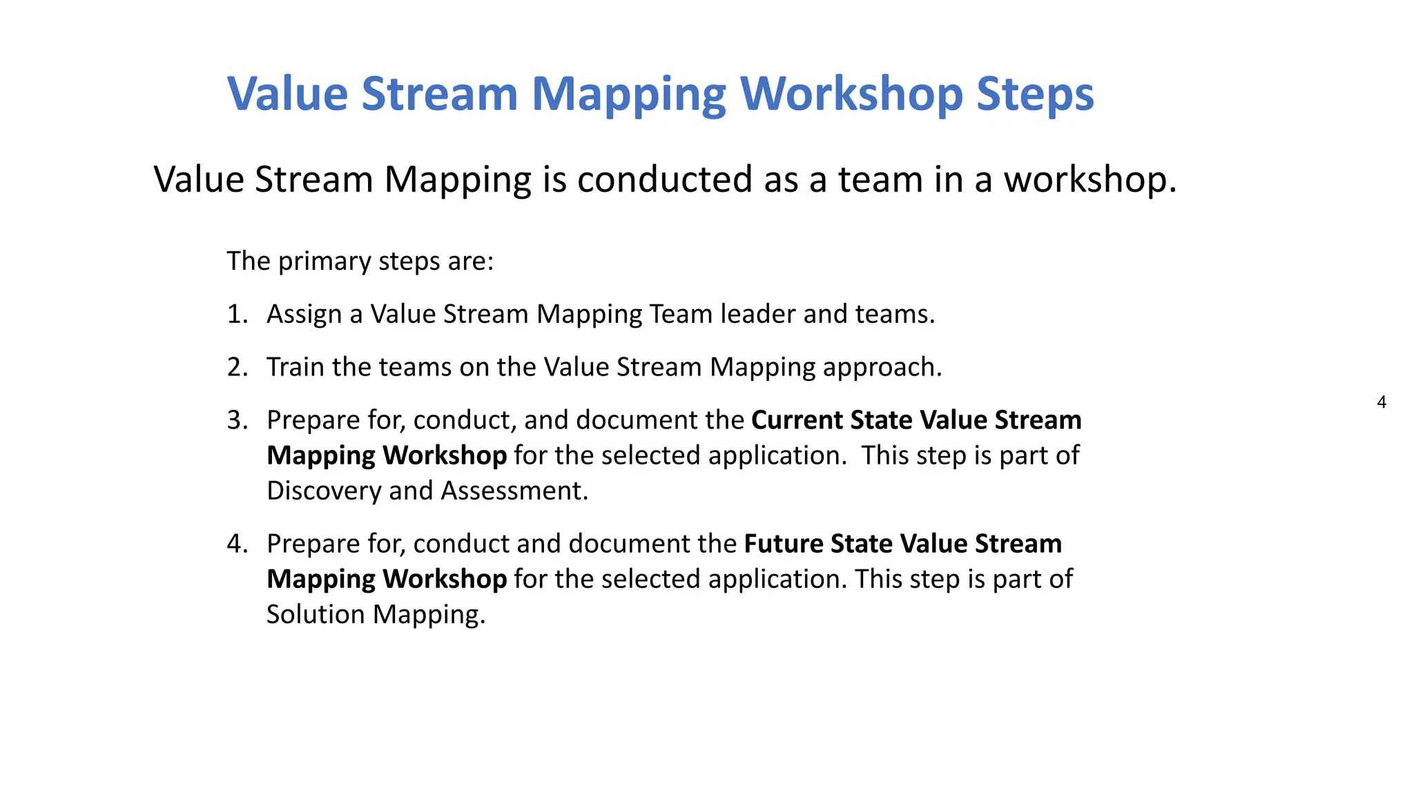 4
The primary steps are:
1. Assign a Value Stream Mapping Team leader and teams.
2. Train the teams on the Value Stream Mapping approach.
3. Prepare for, conduct, and document the Current State Value Stream
Mapping Workshop for the selected application. This step is part of
Discovery and Assessment.
4. Prepare for, conduct and document the Future State Value Stream
Mapping Workshop for the selected application. This step is part of
Solution Mapping.
Value Stream Mapping Workshop Steps
Value Stream Mapping is conducted as a team in a workshop.
 