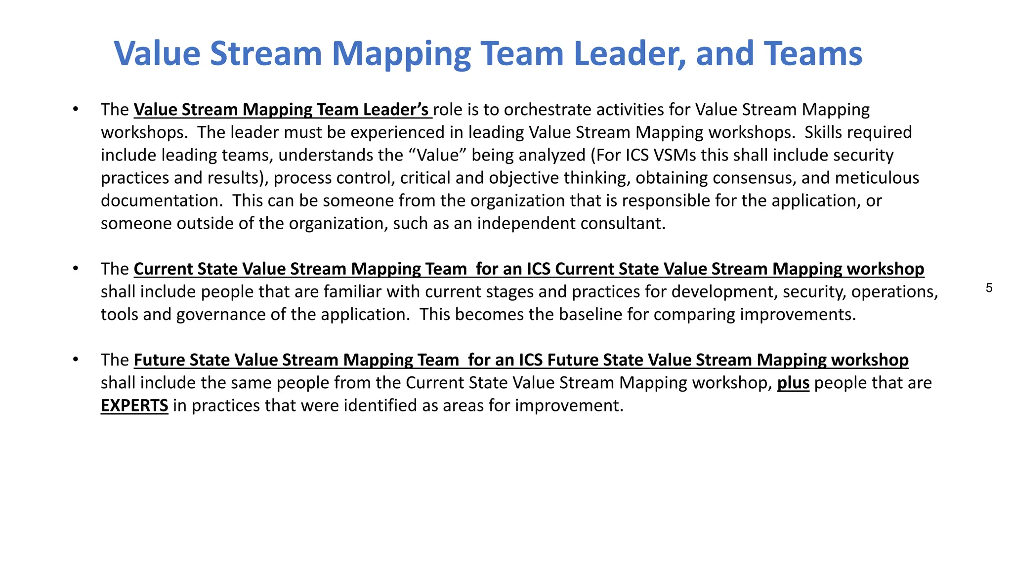 5
• The Value Stream Mapping Team Leader’s role is to orchestrate activities for Value Stream Mapping
workshops. The leader must be experienced in leading Value Stream Mapping workshops. Skills required
include leading teams, understands the “Value” being analyzed (For ICS VSMs this shall include security
practices and results), process control, critical and objective thinking, obtaining consensus, and meticulous
documentation. This can be someone from the organization that is responsible for the application, or
someone outside of the organization, such as an independent consultant.
• The Current State Value Stream Mapping Team for an ICS Current State Value Stream Mapping workshop
shall include people that are familiar with current stages and practices for development, security, operations,
tools and governance of the application. This becomes the baseline for comparing improvements.
• The Future State Value Stream Mapping Team for an ICS Future State Value Stream Mapping workshop
shall include the same people from the Current State Value Stream Mapping workshop, plus people that are
EXPERTS in practices that were identified as areas for improvement.
Value Stream Mapping Team Leader, and Teams
 