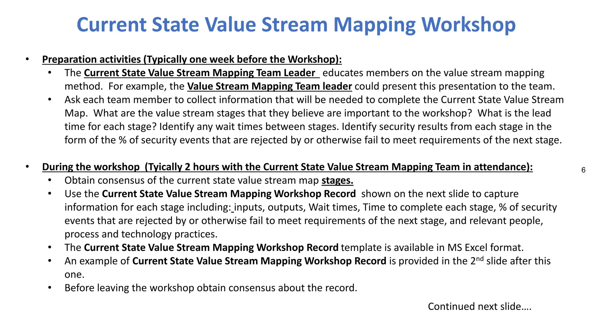 6
• Preparation activities (Typically one week before the Workshop):
• The Current State Value Stream Mapping Team Leader educates members on the value stream mapping
method. For example, the Value Stream Mapping Team leader could present this presentation to the team.
• Ask each team member to collect information that will be needed to complete the Current State Value Stream
Map. What are the value stream stages that they believe are important to the workshop? What is the lead
time for each stage? Identify any wait times between stages. Identify security results from each stage in the
form of the % of security events that are rejected by or otherwise fail to meet requirements of the next stage.
• During the workshop (Tyically 2 hours with the Current State Value Stream Mapping Team in attendance):
• Obtain consensus of the current state value stream map stages.
• Use the Current State Value Stream Mapping Workshop Record shown on the next slide to capture
information for each stage including: inputs, outputs, Wait times, Time to complete each stage, % of security
events that are rejected by or otherwise fail to meet requirements of the next stage, and relevant people,
process and technology practices.
• The Current State Value Stream Mapping Workshop Record template is available in MS Excel format.
• An example of Current State Value Stream Mapping Workshop Record is provided in the 2nd slide after this
one.
• Before leaving the workshop obtain consensus about the record.
Current State Value Stream Mapping Workshop
Continued next slide….
 