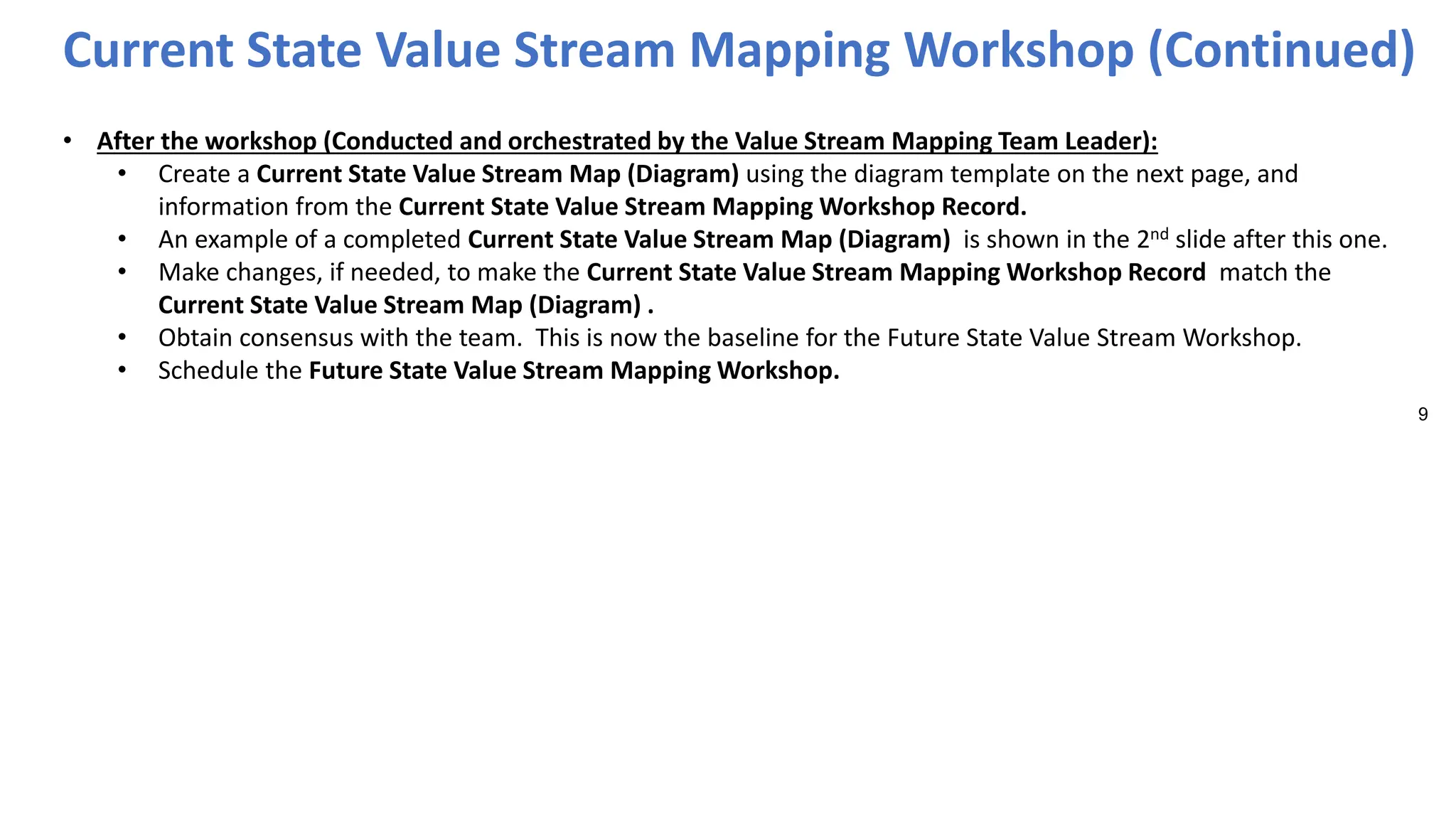 9
• After the workshop (Conducted and orchestrated by the Value Stream Mapping Team Leader):
• Create a Current State Value Stream Map (Diagram) using the diagram template on the next page, and
information from the Current State Value Stream Mapping Workshop Record.
• An example of a completed Current State Value Stream Map (Diagram) is shown in the 2nd slide after this one.
• Make changes, if needed, to make the Current State Value Stream Mapping Workshop Record match the
Current State Value Stream Map (Diagram) .
• Obtain consensus with the team. This is now the baseline for the Future State Value Stream Workshop.
• Schedule the Future State Value Stream Mapping Workshop.
Current State Value Stream Mapping Workshop (Continued)
 