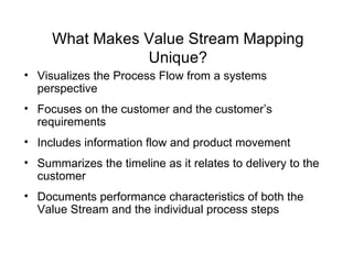 What Makes Value Stream Mapping Unique? Visualizes the Process Flow from a systems perspective Focuses on the customer and the customer’s  requirements Includes information flow and product movement Summarizes the timeline as it relates to delivery to the customer Documents performance characteristics of both the Value Stream and the individual process steps 