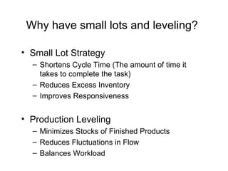 Why have small lots and leveling? Small Lot Strategy Shortens Cycle Time (The amount of time it takes to complete the task) Reduces Excess Inventory  Improves Responsiveness Production Leveling Minimizes Stocks of Finished Products Reduces Fluctuations in Flow Balances Workload 