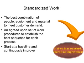 Standardized Work The best combination of people, equipment and material to meet customer demand. An agreed upon set of work procedures to establish the best sequence for each process.  Start at a baseline and continuously improve If there is no standard,  there is no improvement 