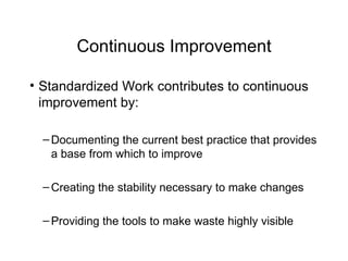Continuous Improvement Standardized Work contributes to continuous improvement by: Documenting the current best practice that provides a base from which to improve Creating the stability necessary to make changes Providing the tools to make waste highly visible 