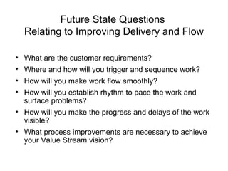 Future State Questions  Relating to Improving Delivery and Flow What are the customer requirements?  Where and how will you trigger and sequence work? How will you make work flow smoothly? How will you establish rhythm to pace the work and surface problems?  How will you make the progress and delays of the work visible?  What process improvements are necessary to achieve your Value Stream vision?  