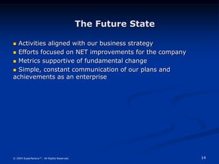 14
© 2004 Superfactory™. All Rights Reserved.
The Future State
 Activities aligned with our business strategy
 Efforts focused on NET improvements for the company
 Metrics supportive of fundamental change
 Simple, constant communication of our plans and
achievements as an enterprise
 