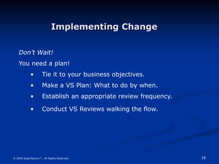 16
© 2004 Superfactory™. All Rights Reserved.
Don’t Wait!
You need a plan!
• Tie it to your business objectives.
• Make a VS Plan: What to do by when.
• Establish an appropriate review frequency.
• Conduct VS Reviews walking the flow.
Implementing Change
 