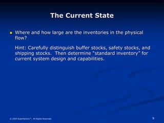 9
© 2004 Superfactory™. All Rights Reserved.
The Current State
 Where and how large are the inventories in the physical
flow?
Hint: Carefully distinguish buffer stocks, safety stocks, and
shipping stocks. Then determine “standard inventory” for
current system design and capabilities.
 