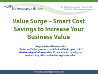 Value Surge – Smart Cost Savings to Increase Your Business Value Benjamin Franklin once said:  “Beware of little expenses; a small leak will sink a great ship.” eBusinessAppraisals.com offers 25 practical tips to help your  business stay afloat and sail on to greater value. 