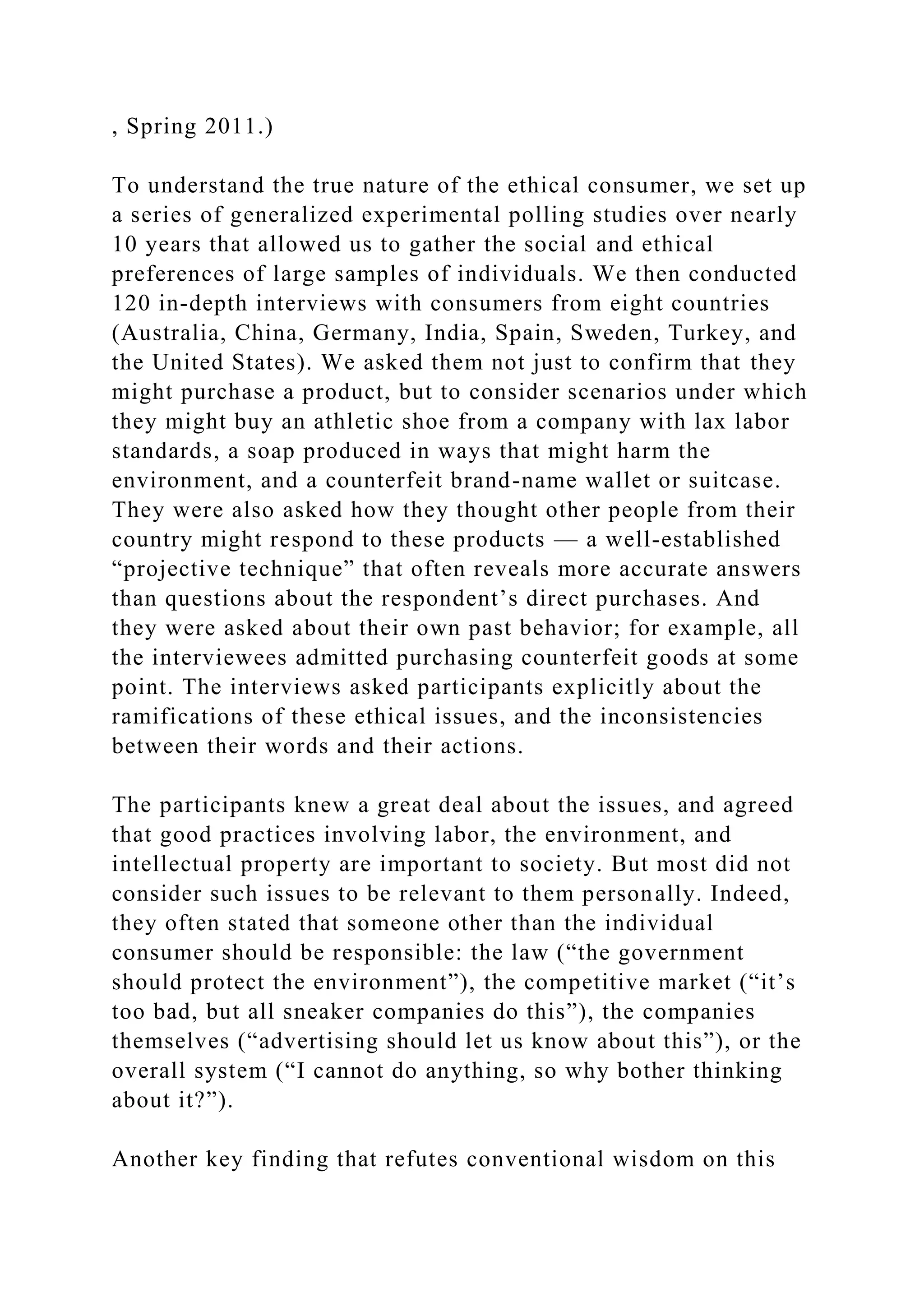 , Spring 2011.)
To understand the true nature of the ethical consumer, we set up
a series of generalized experimental polling studies over nearly
10 years that allowed us to gather the social and ethical
preferences of large samples of individuals. We then conducted
120 in-depth interviews with consumers from eight countries
(Australia, China, Germany, India, Spain, Sweden, Turkey, and
the United States). We asked them not just to confirm that they
might purchase a product, but to consider scenarios under which
they might buy an athletic shoe from a company with lax labor
standards, a soap produced in ways that might harm the
environment, and a counterfeit brand-name wallet or suitcase.
They were also asked how they thought other people from their
country might respond to these products — a well-established
“projective technique” that often reveals more accurate answers
than questions about the respondent’s direct purchases. And
they were asked about their own past behavior; for example, all
the interviewees admitted purchasing counterfeit goods at some
point. The interviews asked participants explicitly about the
ramifications of these ethical issues, and the inconsistencies
between their words and their actions.
The participants knew a great deal about the issues, and agreed
that good practices involving labor, the environment, and
intellectual property are important to society. But most did not
consider such issues to be relevant to them personally. Indeed,
they often stated that someone other than the individual
consumer should be responsible: the law (“the government
should protect the environment”), the competitive market (“it’s
too bad, but all sneaker companies do this”), the companies
themselves (“advertising should let us know about this”), or the
overall system (“I cannot do anything, so why bother thinking
about it?”).
Another key finding that refutes conventional wisdom on this
 