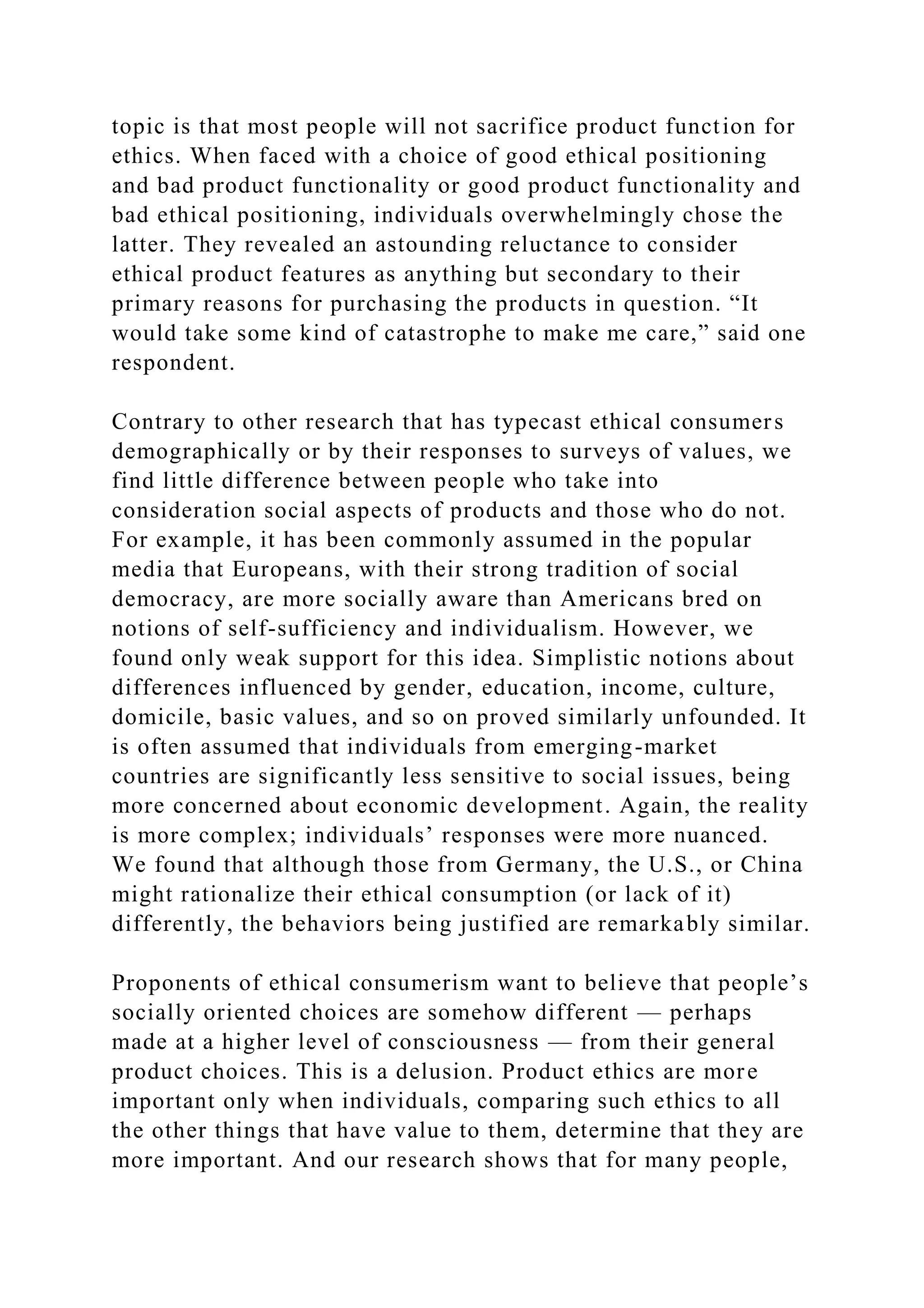 topic is that most people will not sacrifice product function for
ethics. When faced with a choice of good ethical positioning
and bad product functionality or good product functionality and
bad ethical positioning, individuals overwhelmingly chose the
latter. They revealed an astounding reluctance to consider
ethical product features as anything but secondary to their
primary reasons for purchasing the products in question. “It
would take some kind of catastrophe to make me care,” said one
respondent.
Contrary to other research that has typecast ethical consumers
demographically or by their responses to surveys of values, we
find little difference between people who take into
consideration social aspects of products and those who do not.
For example, it has been commonly assumed in the popular
media that Europeans, with their strong tradition of social
democracy, are more socially aware than Americans bred on
notions of self-sufficiency and individualism. However, we
found only weak support for this idea. Simplistic notions about
differences influenced by gender, education, income, culture,
domicile, basic values, and so on proved similarly unfounded. It
is often assumed that individuals from emerging-market
countries are significantly less sensitive to social issues, being
more concerned about economic development. Again, the reality
is more complex; individuals’ responses were more nuanced.
We found that although those from Germany, the U.S., or China
might rationalize their ethical consumption (or lack of it)
differently, the behaviors being justified are remarkably similar.
Proponents of ethical consumerism want to believe that people’s
socially oriented choices are somehow different — perhaps
made at a higher level of consciousness — from their general
product choices. This is a delusion. Product ethics are more
important only when individuals, comparing such ethics to all
the other things that have value to them, determine that they are
more important. And our research shows that for many people,
 