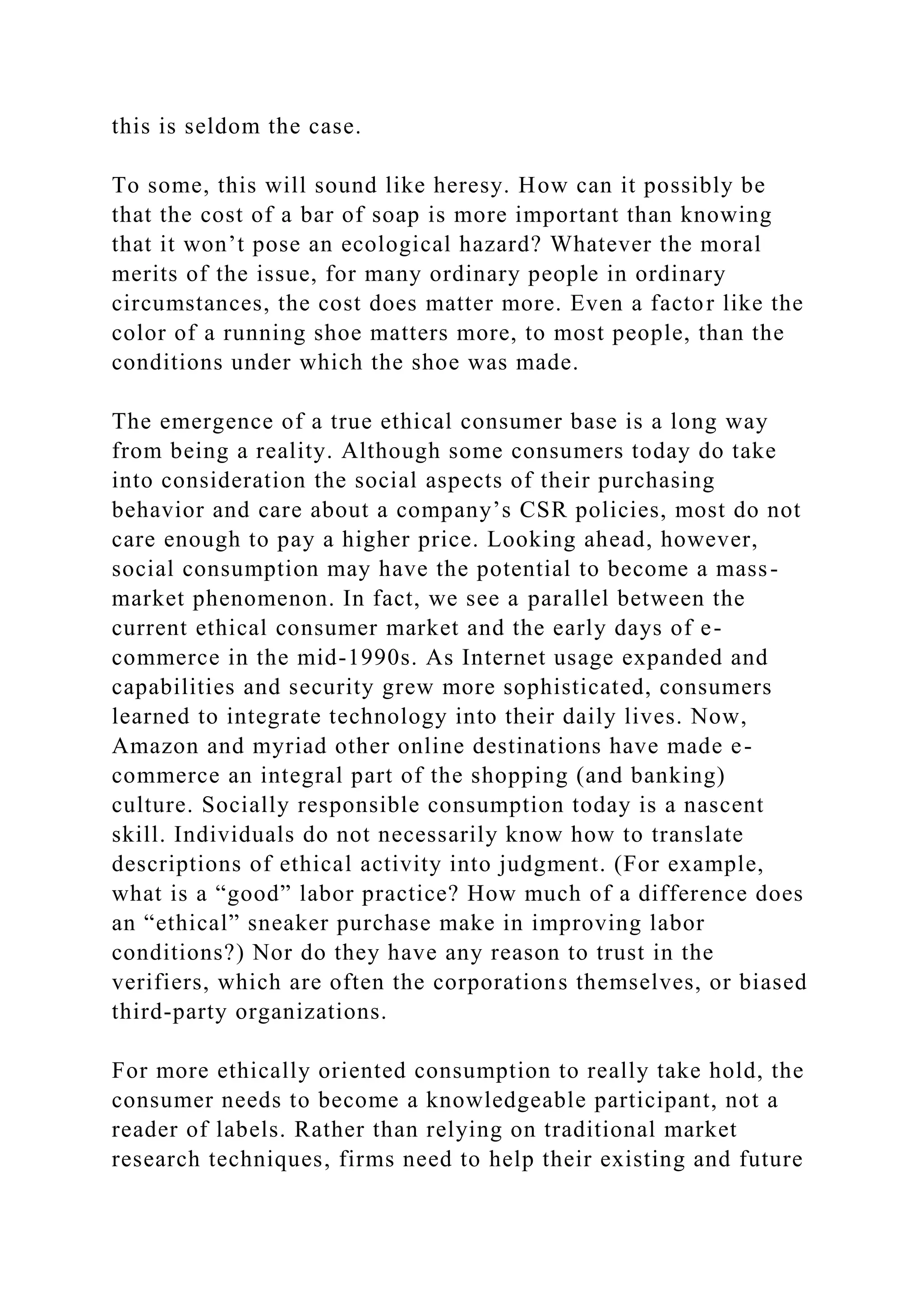 this is seldom the case.
To some, this will sound like heresy. How can it possibly be
that the cost of a bar of soap is more important than knowing
that it won’t pose an ecological hazard? Whatever the moral
merits of the issue, for many ordinary people in ordinary
circumstances, the cost does matter more. Even a factor like the
color of a running shoe matters more, to most people, than the
conditions under which the shoe was made.
The emergence of a true ethical consumer base is a long way
from being a reality. Although some consumers today do take
into consideration the social aspects of their purchasing
behavior and care about a company’s CSR policies, most do not
care enough to pay a higher price. Looking ahead, however,
social consumption may have the potential to become a mass-
market phenomenon. In fact, we see a parallel between the
current ethical consumer market and the early days of e-
commerce in the mid-1990s. As Internet usage expanded and
capabilities and security grew more sophisticated, consumers
learned to integrate technology into their daily lives. Now,
Amazon and myriad other online destinations have made e-
commerce an integral part of the shopping (and banking)
culture. Socially responsible consumption today is a nascent
skill. Individuals do not necessarily know how to translate
descriptions of ethical activity into judgment. (For example,
what is a “good” labor practice? How much of a difference does
an “ethical” sneaker purchase make in improving labor
conditions?) Nor do they have any reason to trust in the
verifiers, which are often the corporations themselves, or biased
third-party organizations.
For more ethically oriented consumption to really take hold, the
consumer needs to become a knowledgeable participant, not a
reader of labels. Rather than relying on traditional market
research techniques, firms need to help their existing and future
 