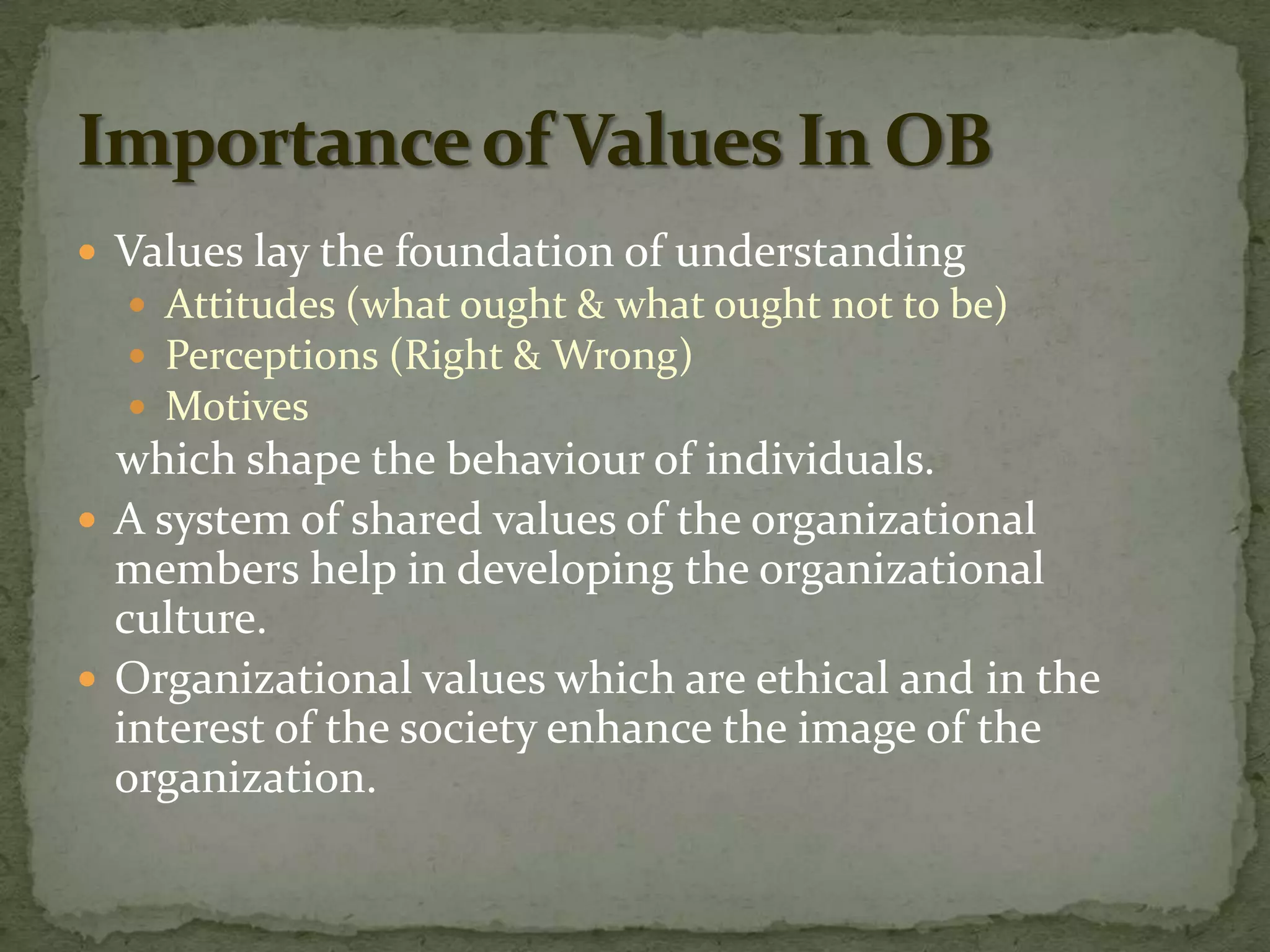  Values lay the foundation of understanding
   Attitudes (what ought & what ought not to be)
   Perceptions (Right & Wrong)
   Motives
  which shape the behaviour of individuals.
 A system of shared values of the organizational
  members help in developing the organizational
  culture.
 Organizational values which are ethical and in the
  interest of the society enhance the image of the
  organization.
 