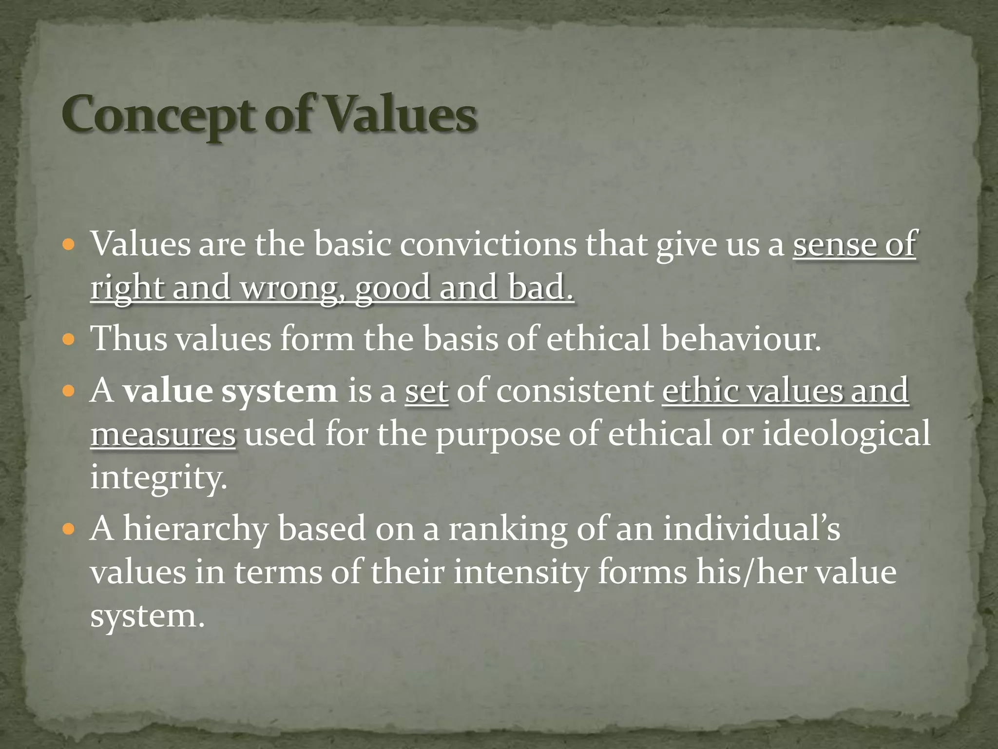  Values are the basic convictions that give us a sense of
  right and wrong, good and bad.
 Thus values form the basis of ethical behaviour.
 A value system is a set of consistent ethic values and
  measures used for the purpose of ethical or ideological
  integrity.
 A hierarchy based on a ranking of an individual’s
  values in terms of their intensity forms his/her value
  system.
 