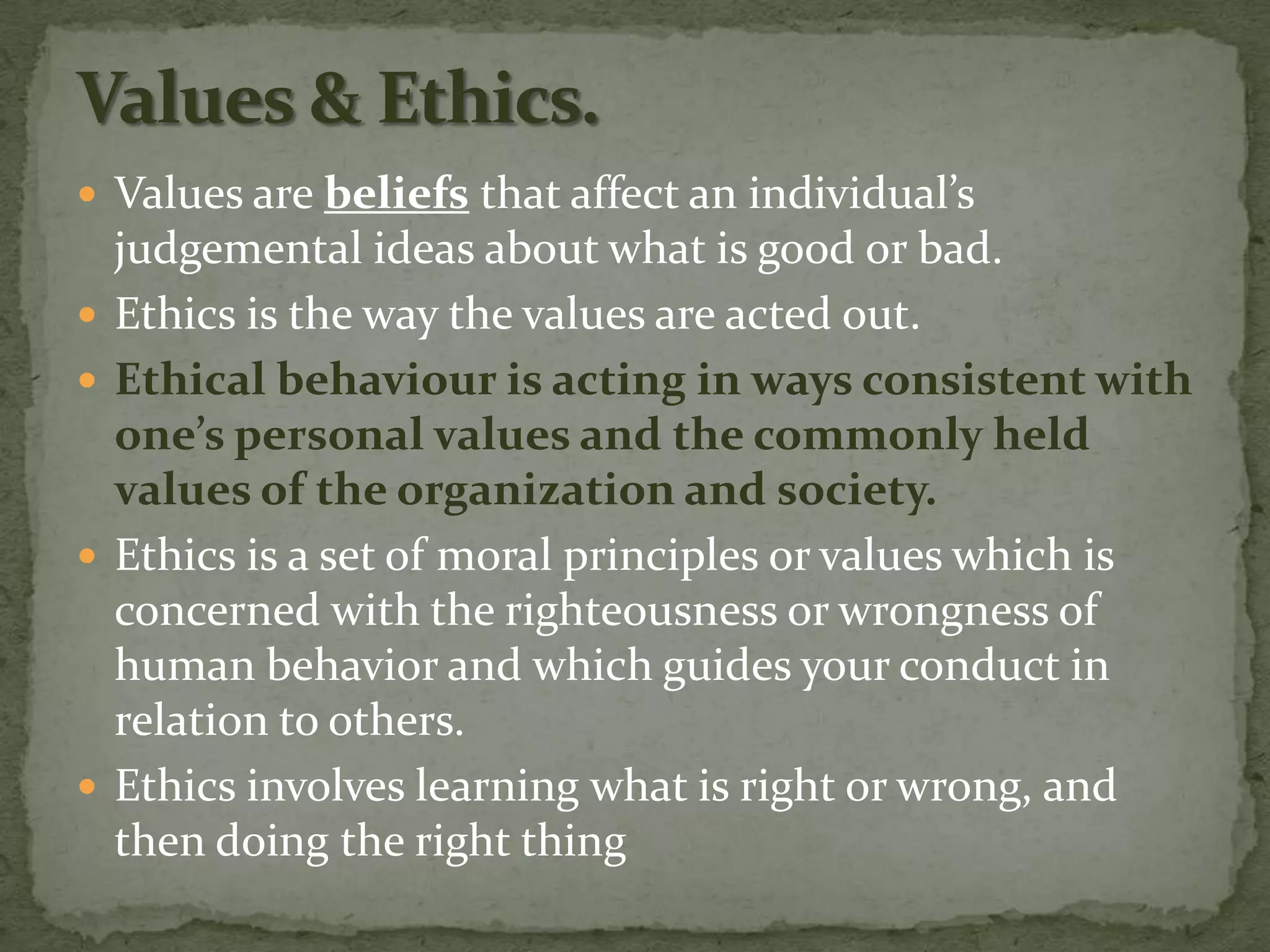  Values are beliefs that affect an individual’s
    judgemental ideas about what is good or bad.
   Ethics is the way the values are acted out.
   Ethical behaviour is acting in ways consistent with
    one’s personal values and the commonly held
    values of the organization and society.
   Ethics is a set of moral principles or values which is
    concerned with the righteousness or wrongness of
    human behavior and which guides your conduct in
    relation to others.
   Ethics involves learning what is right or wrong, and
    then doing the right thing
 