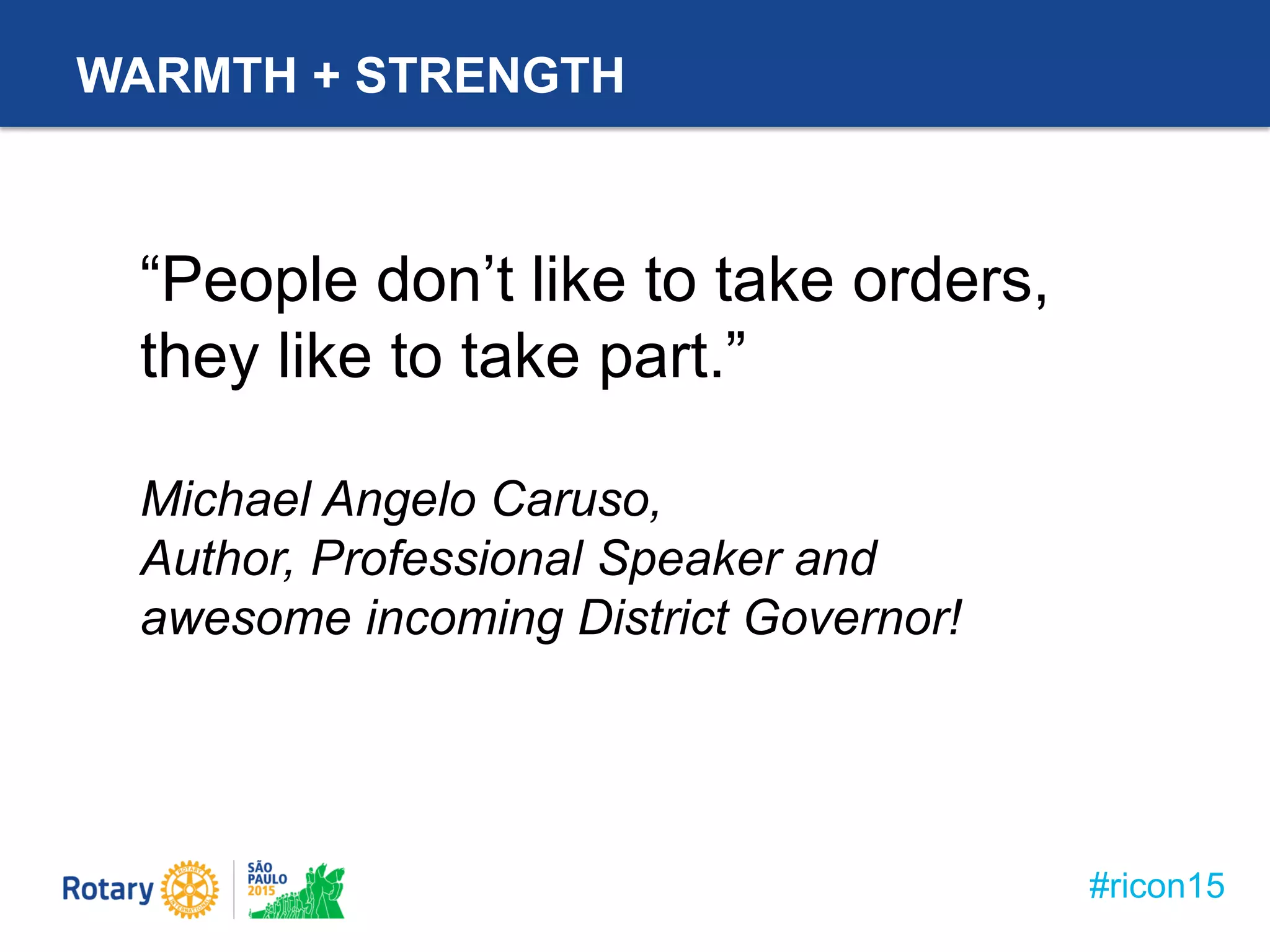 #ricon15
WARMTH + STRENGTH
“People don’t like to take orders,
they like to take part.”
Michael Angelo Caruso,
Author, Professional Speaker and
awesome incoming District Governor!
 