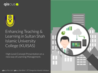 Enhancing Teaching &
Learning in Sultan Shah
Islamic University
College (KUISAS)
High Level Concept Presentation on a
new way of Learning Management.
qiscus Pte Ltd | qiscus Sdn Bhd | PT Sinegritas Mandiri Infokom
 