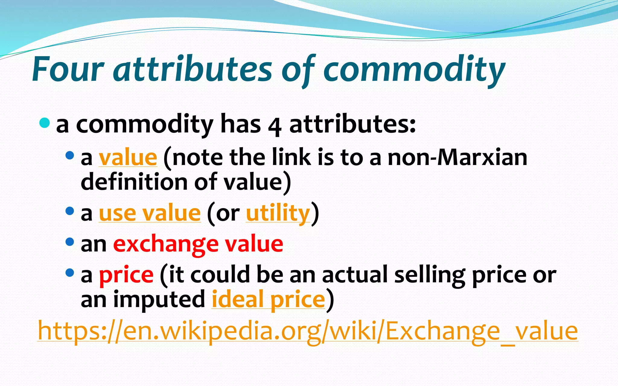  Marx's view of commodities in Capital is illustrated by
the following quote:
 “We have seen that when commodities are in the
relation of exchange, their exchange-value
manifests itself as something totally independent of
their use-value. But if we abstract from their use-
value, there remains their value, as has just been
defined. The common factor in the exchange
relation, or in the exchange-value of the
commodity, is therefore its value.”
(Vintage/Penguin edition, p. 128, chapter 1, §1, para.
12)[1] exchange relation often represented as “exchange rate”,
different than “exchange value” seperti yang ada pada event transaksi
 