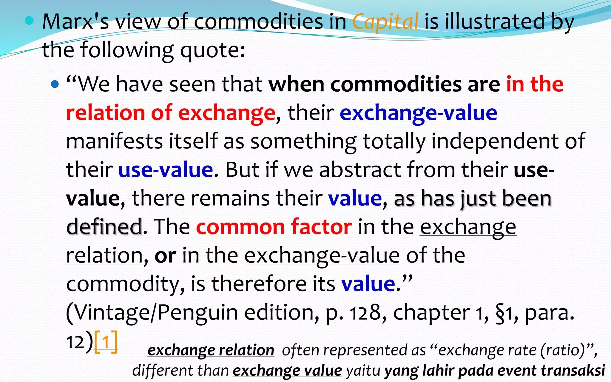 Use value, what is it?
https://en.wikipedia.org/w/index.php?title=Use_value&oldid=782349551
 Pengertian “use value” dalam ekonomi Marx tidak sama dengan
“utility” (“utility function”) walau sangat sering dipersamakan
 Bagi kita yang berbahasa Indonesia: Use value itu identik dengan
apa yang sering kita katakan sebagai “guna”
 “guna” maknanya “kualitas” (quality) - dari bahasa Sansekerta
“gunah”; Re-read—baca kembali Marx: “… when commodities are
in the relation of exchange, their exchange-value manifests itself as
something totally independent of their use-value. But if we abstract
from their use-value, there remains their value, as has just been
defined …. ”
 Use value–quality, guna, hanya dirasakan ketika (when) dan jika (if)
mengalaminya “as has just been defined”. Ketika tidak sedang
mengalami, kita hanya mengingat-ingat (recollecting) “a quality”
 