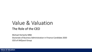 Value & Valuation
The Role of the CEO
Michael Herlache MBA
Doctorate of Business Administration in Finance Candidate 2020
CEO of AltQuest Group
Value & Valuation
The Role of the CEO
 
