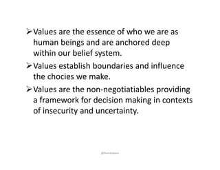 Values are the essence of who we are as 
human beings and are anchored deep 
within our belief system. 
Values establish boundaries and influence 
the chocies we make. 
Values are the non‐negotiatiables providing 
a framework for decision making in contexts 
of insecurity and uncertainty. 
@RamKakani
 