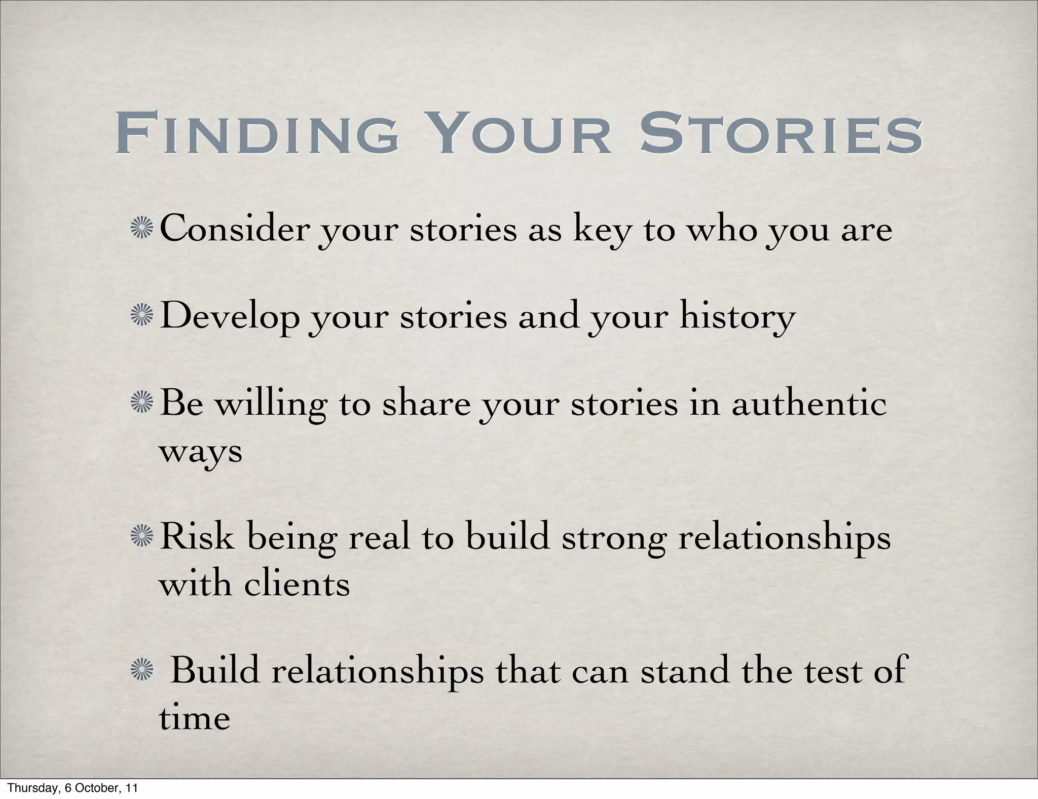 Finding Your Stories
                          Consider your stories as key to who you are

                          Develop your stories and your history

                          Be willing to share your stories in authentic
                          ways

                          Risk being real to build strong relationships
                          with clients

                           Build relationships that can stand the test of
                          time
Thursday, 6 October, 11
 