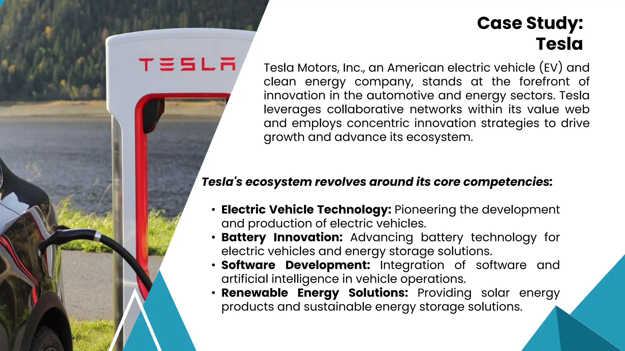 Tesla Motors, Inc., an American electric vehicle (EV) and
clean energy company, stands at the forefront of
innovation in the automotive and energy sectors. Tesla
leverages collaborative networks within its value web
and employs concentric innovation strategies to drive
growth and advance its ecosystem.
Case Study:
Tesla
Tesla's ecosystem revolves around its core competencies:
• Electric Vehicle Technology: Pioneering the development
and production of electric vehicles.
• Battery Innovation: Advancing battery technology for
electric vehicles and energy storage solutions.
• Software Development: Integration of software and
artificial intelligence in vehicle operations.
• Renewable Energy Solutions: Providing solar energy
products and sustainable energy storage solutions.
 
