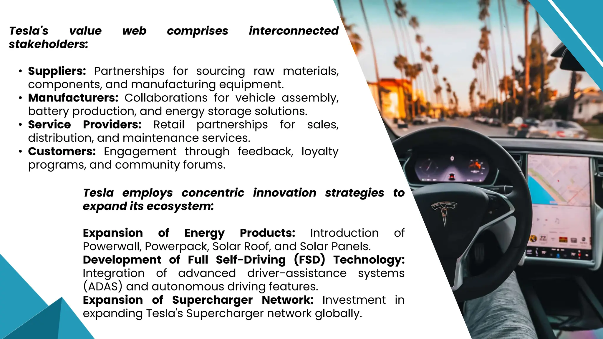 Tesla employs concentric innovation strategies to
expand its ecosystem:
Expansion of Energy Products: Introduction of
Powerwall, Powerpack, Solar Roof, and Solar Panels.
Development of Full Self-Driving (FSD) Technology:
Integration of advanced driver-assistance systems
(ADAS) and autonomous driving features.
Expansion of Supercharger Network: Investment in
expanding Tesla's Supercharger network globally.
Tesla's value web comprises interconnected
stakeholders:
• Suppliers: Partnerships for sourcing raw materials,
components, and manufacturing equipment.
• Manufacturers: Collaborations for vehicle assembly,
battery production, and energy storage solutions.
• Service Providers: Retail partnerships for sales,
distribution, and maintenance services.
• Customers: Engagement through feedback, loyalty
programs, and community forums.
 