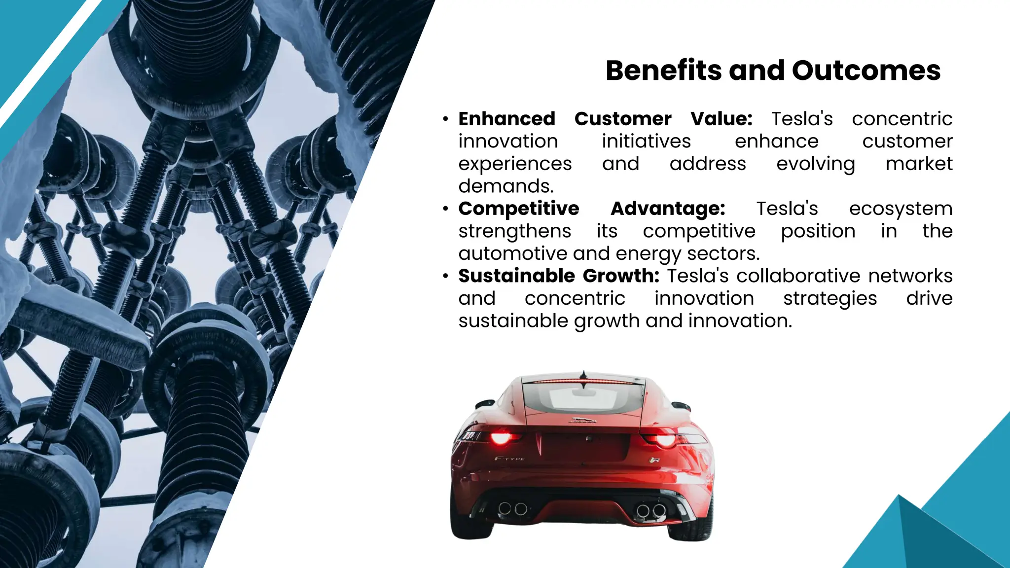 • Enhanced Customer Value: Tesla's concentric
innovation initiatives enhance customer
experiences and address evolving market
demands.
• Competitive Advantage: Tesla's ecosystem
strengthens its competitive position in the
automotive and energy sectors.
• Sustainable Growth: Tesla's collaborative networks
and concentric innovation strategies drive
sustainable growth and innovation.
Benefits and Outcomes
 