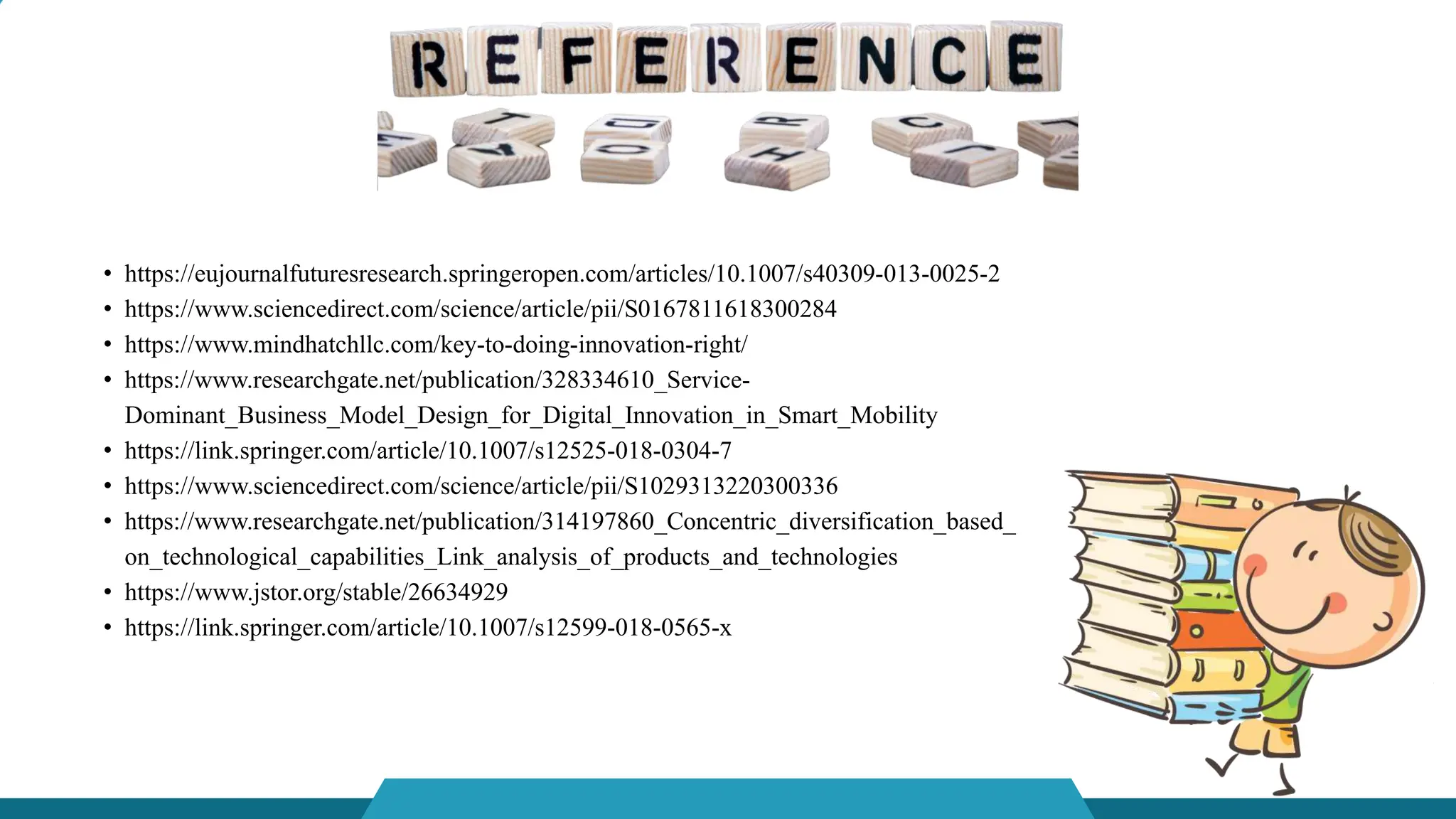 • https://eujournalfuturesresearch.springeropen.com/articles/10.1007/s40309-013-0025-2
• https://www.sciencedirect.com/science/article/pii/S0167811618300284
• https://www.mindhatchllc.com/key-to-doing-innovation-right/
• https://www.researchgate.net/publication/328334610_Service-
Dominant_Business_Model_Design_for_Digital_Innovation_in_Smart_Mobility
• https://link.springer.com/article/10.1007/s12525-018-0304-7
• https://www.sciencedirect.com/science/article/pii/S1029313220300336
• https://www.researchgate.net/publication/314197860_Concentric_diversification_based_
on_technological_capabilities_Link_analysis_of_products_and_technologies
• https://www.jstor.org/stable/26634929
• https://link.springer.com/article/10.1007/s12599-018-0565-x
 