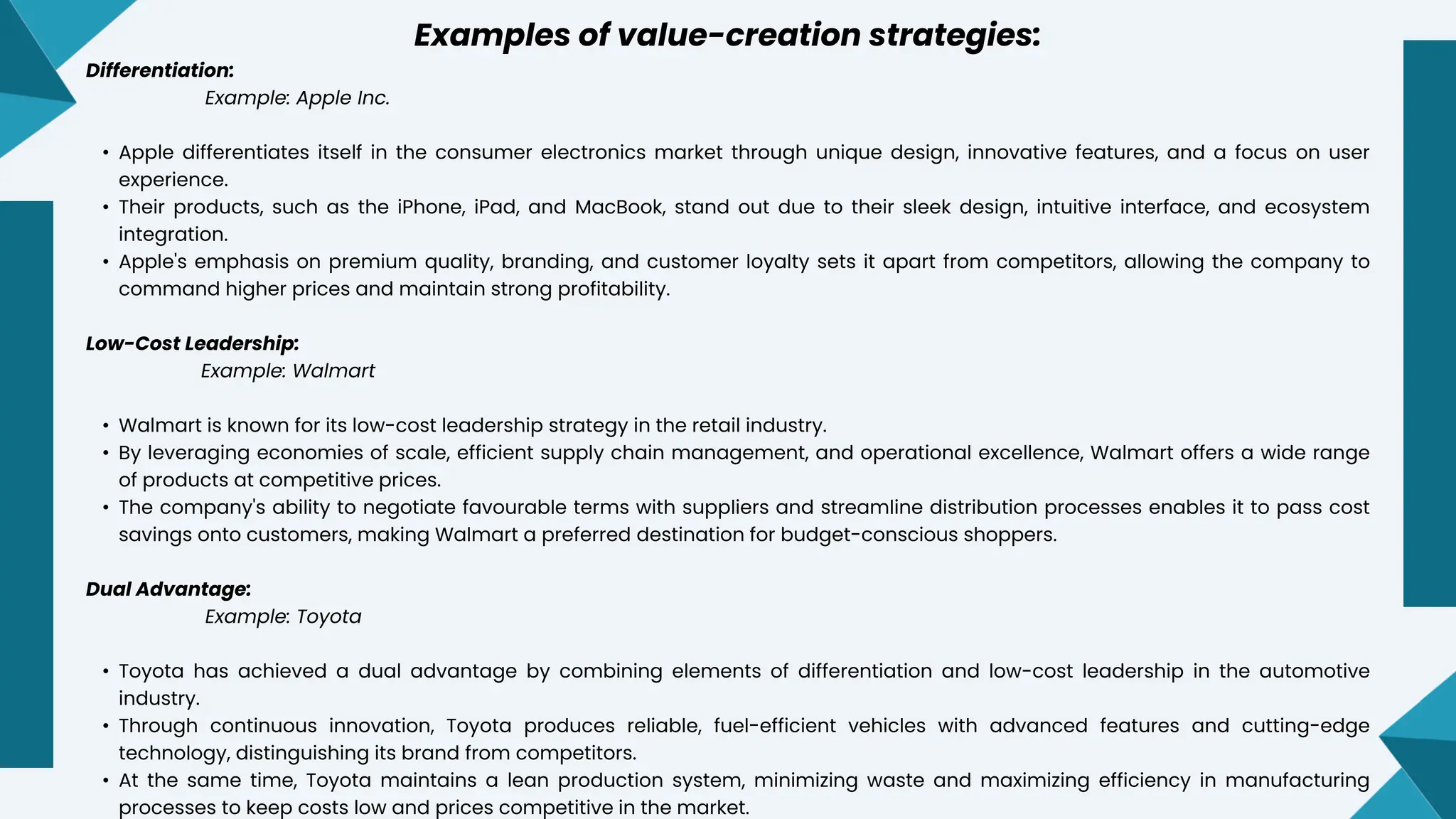 Examples of value-creation strategies:
Differentiation:
Example: Apple Inc.
• Apple differentiates itself in the consumer electronics market through unique design, innovative features, and a focus on user
experience.
• Their products, such as the iPhone, iPad, and MacBook, stand out due to their sleek design, intuitive interface, and ecosystem
integration.
• Apple's emphasis on premium quality, branding, and customer loyalty sets it apart from competitors, allowing the company to
command higher prices and maintain strong profitability.
Low-Cost Leadership:
Example: Walmart
• Walmart is known for its low-cost leadership strategy in the retail industry.
• By leveraging economies of scale, efficient supply chain management, and operational excellence, Walmart offers a wide range
of products at competitive prices.
• The company's ability to negotiate favourable terms with suppliers and streamline distribution processes enables it to pass cost
savings onto customers, making Walmart a preferred destination for budget-conscious shoppers.
Dual Advantage:
Example: Toyota
• Toyota has achieved a dual advantage by combining elements of differentiation and low-cost leadership in the automotive
industry.
• Through continuous innovation, Toyota produces reliable, fuel-efficient vehicles with advanced features and cutting-edge
technology, distinguishing its brand from competitors.
• At the same time, Toyota maintains a lean production system, minimizing waste and maximizing efficiency in manufacturing
processes to keep costs low and prices competitive in the market.
 