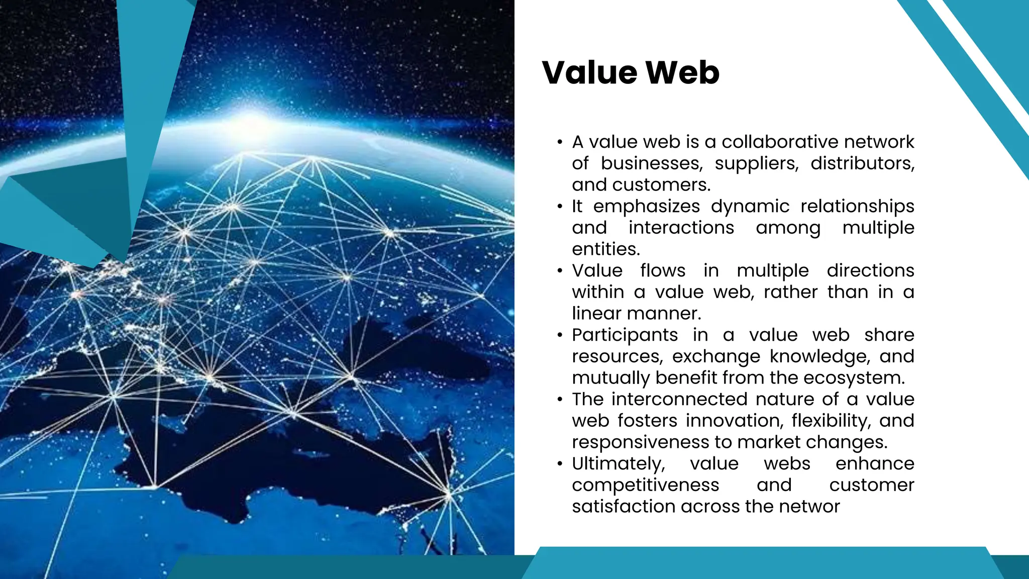 • A value web is a collaborative network
of businesses, suppliers, distributors,
and customers.
• It emphasizes dynamic relationships
and interactions among multiple
entities.
• Value flows in multiple directions
within a value web, rather than in a
linear manner.
• Participants in a value web share
resources, exchange knowledge, and
mutually benefit from the ecosystem.
• The interconnected nature of a value
web fosters innovation, flexibility, and
responsiveness to market changes.
• Ultimately, value webs enhance
competitiveness and customer
satisfaction across the networ
Value Web
 