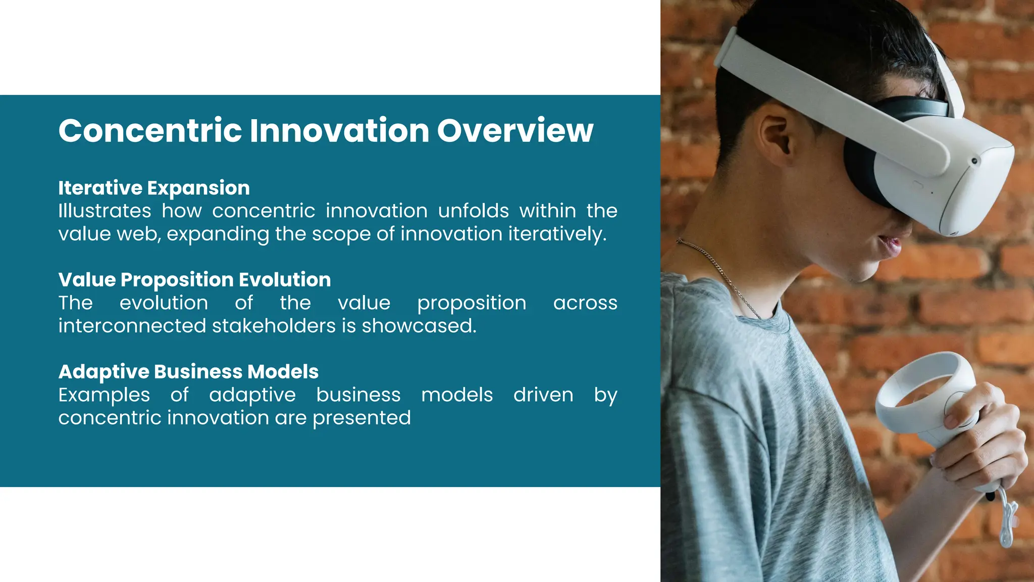 Iterative Expansion
Illustrates how concentric innovation unfolds within the
value web, expanding the scope of innovation iteratively.
Value Proposition Evolution
The evolution of the value proposition across
interconnected stakeholders is showcased.
Adaptive Business Models
Examples of adaptive business models driven by
concentric innovation are presented
Concentric Innovation Overview
 