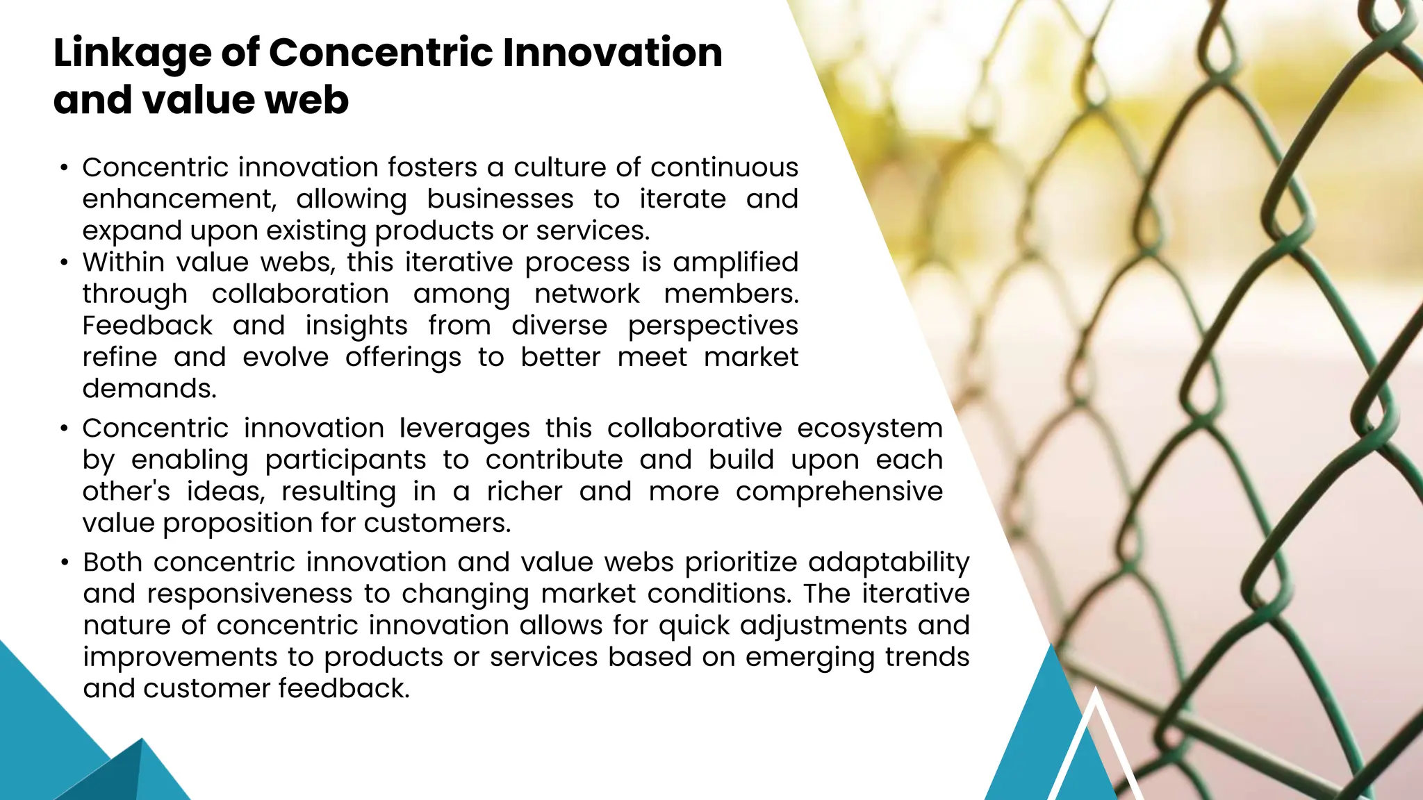 • Concentric innovation fosters a culture of continuous
enhancement, allowing businesses to iterate and
expand upon existing products or services.
• Within value webs, this iterative process is amplified
through collaboration among network members.
Feedback and insights from diverse perspectives
refine and evolve offerings to better meet market
demands.
Linkage of Concentric Innovation
and value web
• Concentric innovation leverages this collaborative ecosystem
by enabling participants to contribute and build upon each
other's ideas, resulting in a richer and more comprehensive
value proposition for customers.
• Both concentric innovation and value webs prioritize adaptability
and responsiveness to changing market conditions. The iterative
nature of concentric innovation allows for quick adjustments and
improvements to products or services based on emerging trends
and customer feedback.
 