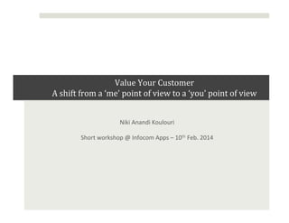 
Value	
  Your	
  Customer	
  	
  
A	
  shift	
  from	
  a	
  ‘me’	
  point	
  of	
  view	
  to	
  a	
  ‘you’	
  point	
  of	
  view	
  
	
   	
  
Niki	
  Anandi	
  Koulouri	
  	
  
Short	
  workshop	
  @	
  Infocom	
  Apps	
  –	
  10th	
  Feb.	
  2014	
  

 