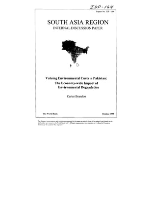 Report No. IDP - 164
SOUTH ASIA REGION
INTERNAL DISCUSSION PAPER
Valuing Environmental Costs in Pakistan:
The Economy-wide Impact of
Environmental Degradation
CarterBrandon
The World Bank October 1995
The findin2s.ititerpretations.andconclusionsexpressedin thispaperareentirelvthoseof theauthor(s)andshouldnotbe
attributed in artym-nner io the WNorldBank, to it's affiliated organinations.or to membersofit's Board of Executive
Directorsor the countries Thenrepresent
 
