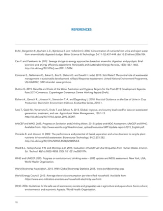 10
REFERENCES
Ek M., Bergström R., Bjurhem J.-E., Björlenius B. and Hellström D. 2006. Concentration of nutrients from urine and reject water
	 from anaerobically digested sludge. Water Science & Technology, 54(11-12):437–444. doi:10.2166/wst.2006.924.
Cao Y. and Pawłowski A. 2012. Sewage sludge-to-energy approaches based on anaerobic digestion and pyrolysis: Brief
	 overview and energy efficiency assessment. Renewable and Sustainable Energy Reviews, 16(3):1657-1665.
	 http://dx.doi.org/10.1016/j.rser.2011.12.014.
Corcoran E., Nellemann C., Baker E., Bos R., Osborn D. and Savelli H. (eds). 2010. Sick Water? The central role of wastewater
	 management in sustainable development. A Rapid Response Assessment. United Nations Environment Programme,
	 UN-HABITAT, GRID-Arendal. www.grida.no.
Hutton G. 2015. Benefits and Costs of the Water Sanitation and Hygiene Targets for the Post-2015 Development Agenda.
	 Post-2015 Consensus. Copenhagen Consensus Centre Working Report (Draft).
Richert A., Gensch R., Jönsson H., Stenström T.-A. and Dagerskog L. 2010. Practical Guidance on the Use of Urine in Crop
	Production. Stockholm Environment Institute, EcoSanRes Series, 2010-1.
Sato T., Qadir M., Yamamoto S., Endo T. and Zahoor A. 2013. Global, regional, and country level need for data on wastewater
	 generation, treatment, and use. Agricultural Water Management, 130:1-13.
	 http://dx.doi.org/10.1016/j.agwat.2013.08.007.
UNICEF and WHO. 2015. Progress on Sanitation and Drinking Water; 2015 Update and MDG Assessment. UNICEF and WHO.
	 Available from: http://www.wssinfo.org/fileadmin/user_upload/resources/JMP-Update-report-2015_English.pdf.
Vinnerås B. and Jönsson H. 2002. The performance and potential of faecal separation and urine diversion to recycle plant
	 nutrients in household wastewater. Bioresource Technology, 84(3):275-282.
	http://dx.doi.org/10.1016/S0960-8524(02)00054-8.
Ward B.J., Tesfayohanes Y.W. and Montoya L.D. 2014. Evaluation of Solid Fuel Char Briquettes from Human Waste. Environ.
	 Sci. Technol. 48(16):9852–9858. DOI: 10.1021/es500197h.
WHO and UNICEF. 2015. Progress on sanitation and drinking water – 2015 update and MDG assessment. New York, USA,
	 World Health Organization.
World Bioenergy Association. 2015. WBA Global Bioenergy Statistics 2015. www.worldbioenergy.org.
World Energy Council. 2013. Average electricity consumption per electrified household. Available from:
	https://www.wec-indicators.enerdata.eu/household-electricity-use.html.
WHO. 2006. Guidelines for the safe use of wastewater, excreta and greywater use in agriculture and aquaculture. Socio cultural,
	 environmental and economic Aspects. World Health Organisation.
 