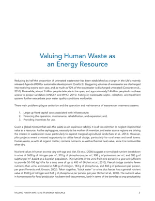 3VALUING HUMAN WASTE AS AN ENERGY RESOURCE
Valuing Human Waste as
an Energy Resource
Reducing by half the proportion of untreated wastewater has been established as a target in the UN’s recently
released Agenda 2030 for sustainable development (Goal 6.3). Staggering volumes of wastewater are discharged
into receiving waters each year, and as much as 90% of the wastewater is discharged untreated (Corcoran et al.,
2010). Meanwhile, almost 1 billion people defecate in the open, and approximately 2.4 billion people do not have
access to proper sanitation (UNICEF and WHO, 2015). Failing or inadequate septic, collection, and treatment
systems further exacerbate poor water quality conditions worldwide.
Three main problems plague sanitation and the operation and maintenance of wastewater treatment systems:
1.	 Large up-front capital costs associated with infrastructure;
2.	 Financing the operation, maintenance, rehabilitation, and expansion; and,
3.	 Providing incentives for use.
Given a global mindset that sees this waste as an expensive liability, it is all too common to neglect its potential
value as a resource. As the saying goes, necessity is the mother of invention, and water scarce regions are driving
the interest in wastewater reuse, particularly to expand marginal agricultural lands (Sato et al., 2013). However,
pilot projects reveal a missed opportunity to utilize faecal sludge, particularly for rural areas and small towns.
Human waste, as with all organic matter, contains nutrients, as well as thermal heat value, since it is combustible
when dry.
Nutrient values in human excreta vary with age and diet. Ek et al. (2006) suggest a normalised nutrient breakdown
in urine of 3600 g of nitrogen per m3
, 310 g of phosphorous per m3
, 900 g of potassium per m3
, and 300 g of
sulphur per m3
, based on a Swedish population. The nutrients in the urine from one person in a year are sufficient
to provide 50-100 kg N/ha for a crop area of up to 400 m2
(Richert et al., 2010). Faecal sludge contains fewer
nutrients than urine, estimated at 548 g of nitrogen, 183 g of phosphorus, and 460 g of potassium per person,
per year (Vinnerås and Jönsson, 2002). Taken together, “black water” or urine plus faeces has a general nutrient
value of 4550 g of nitrogen and 548 g of phosphorus per person, per year (Richert et al., 2010). The nutrient value
in human waste for food production has been well-documented, both in terms of the benefits to crop productivity
 
