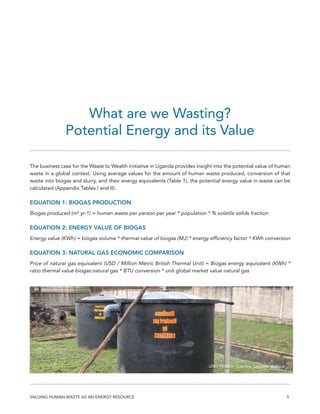 5VALUING HUMAN WASTE AS AN ENERGY RESOURCE
The business case for the Waste to Wealth initiative in Uganda provides insight into the potential value of human
waste in a global context. Using average values for the amount of human waste produced, conversion of that
waste into biogas and slurry, and their energy equivalents (Table 1), the potential energy value in waste can be
calculated (Appendix Tables I and II):
EQUATION 1: BIOGAS PRODUCTION
Biogas produced (m3
yr-1) = human waste per person per year * population * % volatile solids fraction
EQUATION 2: ENERGY VALUE OF BIOGAS
Energy value (KWh) = biogas volume * thermal value of biogas (MJ) * energy efficiency factor * KWh conversion
EQUATION 3: NATURAL GAS ECONOMIC COMPARISON
Price of natural gas equivalent (USD / Million Metric British Thermal Unit) = Biogas energy equivalent (KWh) *
ratio thermal value biogas:natural gas * BTU conversion * unit global market value natural gas
What are we Wasting?
Potential Energy and its Value
UNU-INWEH, Corinne Schuster-Wallace
 