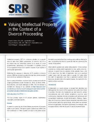 Valuing Intellectual Property
in the Context of a
Divorce Proceeding
Brian R. Potter, CFA, CFE – bpotter@srr.com
Bruce W. Burton, CPA, CFF, CMA, CLP – bburton@srr.com
Scott Weingust – sweingust@srr.com
©2014 1
Intellectual property (“IP”) in a divorce situation is a growth
area at least from SRR’s perspective. In divorce, the IP to
be valued may be: personally owned or an asset of a sole
proprietorship, partnership, or corporation. In addition, some
of our experience flows from specific clauses of pre-nuptial or
ante-nuptial agreements.
Reflecting the upsurge in relevance of IP valuation in divorce
actions, SRR has chosen to publish through this article excerpts
from one of our webinars on this topic.
Due to space limitations, we have had to excerpt and edit the
original presentation made October 24, 2013, by Brian Potter,
Bruce Burton, and Scott Weingust of SRR. The full webinar is
available for viewing on our website at http://www.srr.com/
events/bruce-burton-scott-weingust-and-brian-potter-
presented-valuation-intellectual-property-contex.
Introduction to IP n n n
The four primary types of IP include patents, trademarks,
copyrights, and trade secrets.
Patents
A patent is a grant by the United States government of property
rights to an inventor. The right to grant a patent was written into
the Constitution in 1788. A patent conveys to the patent owner
the right to exclude others from making, using, selling, offering for
sale, or importing into the U.S. products that are covered by the
claims of that patent.
Most patents granted are called utility patents. If the invention
covered by a utility patent application is new, useful, and non-
obvious, a patent may be granted. Utility patents have a life
of 20 years from the date of application and, as a practical
matter, given that the grant date is usually 2-3 years after
the date of application and that a patented invention often
becomes obsolete before the patent expires, the useful life of a
patent is often much less.
Trademarks
A trademark is a word, phrase, or design that identifies and
distinguishes the source of the goods of one party from those
of another. The term of a trademark can last forever in certain
circumstances and, with certain exceptions, must be used
continuously. Examples of some companies with well-known and
recognizable trademarks include McDonald’s, Pillsbury, Apple,
Nike, and Coca-Cola. Some of these companies include the name
of the product within the symbol/logo, while others are symbols
that are recognizable. The Apple Corporation, for example, uses
the apple symbol, while the swoosh is used to represent Nike.
 