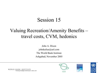 GEF
Session 15
Valuing Recreation/Amenity Benefits –
travel costs, CVM, hedonics
John A. Dixon
johnkailua@aol.com
The World Bank Institute
Ashgabad, November 2005
 