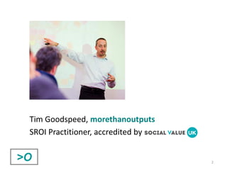 2
Tim Goodspeed, morethanoutputs
SROI Practitioner, accredited by
 