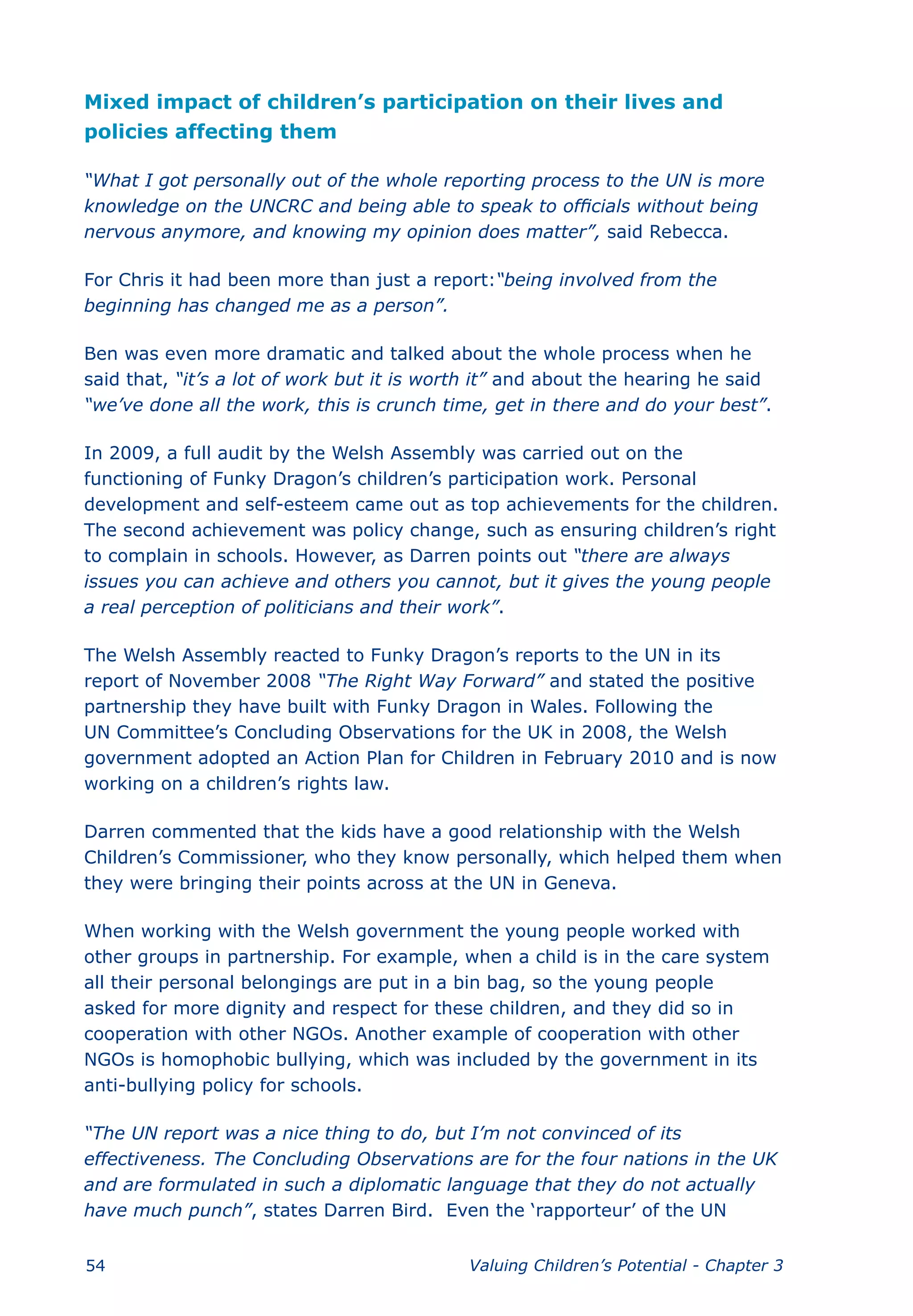 Mixed impact of children’s participation on their lives and
policies affecting them

“What I got personally out of the whole reporting process to the UN is more
knowledge on the UNCRC and being able to speak to officials without being
nervous anymore, and knowing my opinion does matter”, said Rebecca.

For Chris it had been more than just a report:“being involved from the
beginning has changed me as a person”.

Ben was even more dramatic and talked about the whole process when he
said that, “it’s a lot of work but it is worth it” and about the hearing he said
“we’ve done all the work, this is crunch time, get in there and do your best”.

In 2009, a full audit by the Welsh Assembly was carried out on the
functioning of Funky Dragon’s children’s participation work. Personal
development and self-esteem came out as top achievements for the children.
The second achievement was policy change, such as ensuring children’s right
to complain in schools. However, as Darren points out “there are always
issues you can achieve and others you cannot, but it gives the young people
a real perception of politicians and their work”.

The Welsh Assembly reacted to Funky Dragon’s reports to the UN in its
report of November 2008 “The Right Way Forward” and stated the positive
partnership they have built with Funky Dragon in Wales. Following the
UN Committee’s Concluding Observations for the UK in 2008, the Welsh
government adopted an Action Plan for Children in February 2010 and is now
working on a children’s rights law.

Darren commented that the kids have a good relationship with the Welsh
Children’s Commissioner, who they know personally, which helped them when
they were bringing their points across at the UN in Geneva.

When working with the Welsh government the young people worked with
other groups in partnership. For example, when a child is in the care system
all their personal belongings are put in a bin bag, so the young people
asked for more dignity and respect for these children, and they did so in
cooperation with other NGOs. Another example of cooperation with other
NGOs is homophobic bullying, which was included by the government in its
anti-bullying policy for schools.

“The UN report was a nice thing to do, but I’m not convinced of its
effectiveness. The Concluding Observations are for the four nations in the UK
and are formulated in such a diplomatic language that they do not actually
have much punch”, states Darren Bird. Even the ‘rapporteur’ of the UN


54                                          Valuing Children’s Potential - Chapter 3
 
