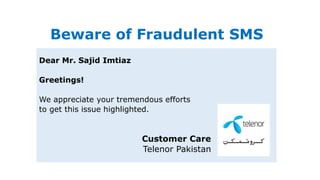 Beware of Fraudulent SMS
Dear Mr. Sajid Imtiaz
Greetings!
We appreciate your tremendous efforts
to get this issue highlighted.
Customer Care
Telenor Pakistan
 