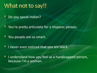 Do you speak Indian?
You’re pretty articulate for a Hispanic person.
You people are so smart.
I never even noticed that you are black.
I understand how you feel as a handicapped person,
because I’m a woman.
 