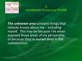 The unknown area contains things that
nobody knows about me – including
myself. This may be because I’ve never
exposed those areas of my personality,
or because they're buried deep in the
subconscious.
2
Known to
OTHERS but not
to ME
3
Not Known to me
or to OTHERS
1
Known to ME and
OTHERS
4
Known to ME but
not to OTHERS
 
