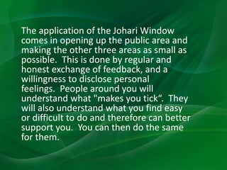 The application of the Johari Window
comes in opening up the public area and
making the other three areas as small as
possible. This is done by regular and
honest exchange of feedback, and a
willingness to disclose personal
feelings. People around you will
understand what "makes you tick“. They
will also understand what you find easy
or difficult to do and therefore can better
support you. You can then do the same
for them.
 