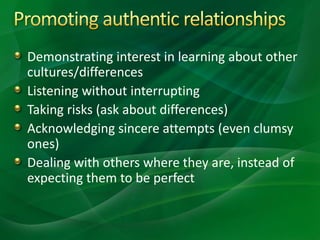 Demonstrating interest in learning about other
cultures/differences
Listening without interrupting
Taking risks (ask about differences)
Acknowledging sincere attempts (even clumsy
ones)
Dealing with others where they are, instead of
expecting them to be perfect
 