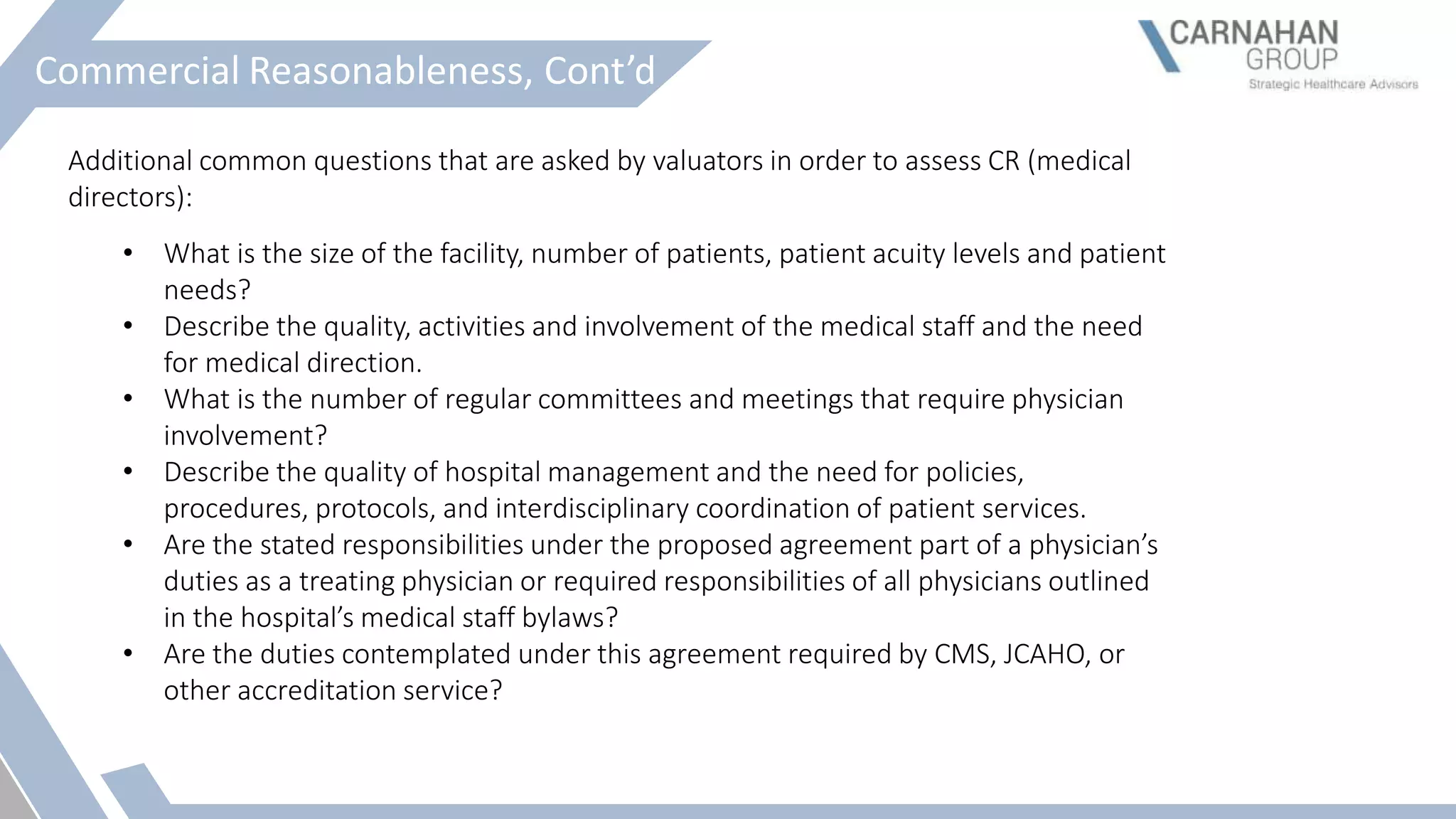 Commercial Reasonableness, Cont’d
Additional common questions that are asked by valuators in order to assess CR (medical
directors):
• What is the size of the facility, number of patients, patient acuity levels and patient
needs?
• Describe the quality, activities and involvement of the medical staff and the need
for medical direction.
• What is the number of regular committees and meetings that require physician
involvement?
• Describe the quality of hospital management and the need for policies,
procedures, protocols, and interdisciplinary coordination of patient services.
• Are the stated responsibilities under the proposed agreement part of a physician’s
duties as a treating physician or required responsibilities of all physicians outlined
in the hospital’s medical staff bylaws?
• Are the duties contemplated under this agreement required by CMS, JCAHO, or
other accreditation service?
 